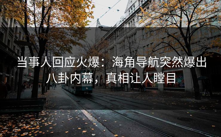 当事人回应火爆：海角导航突然爆出八卦内幕，真相让人瞠目