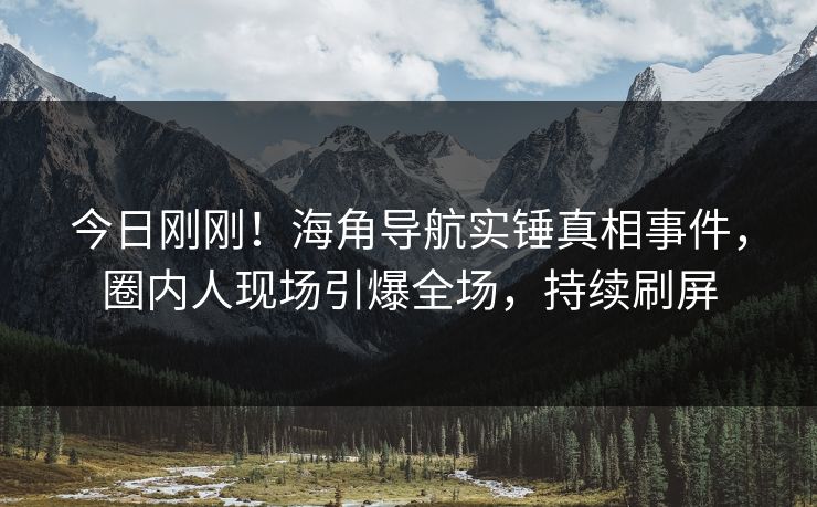 今日刚刚！海角导航实锤真相事件，圈内人现场引爆全场，持续刷屏