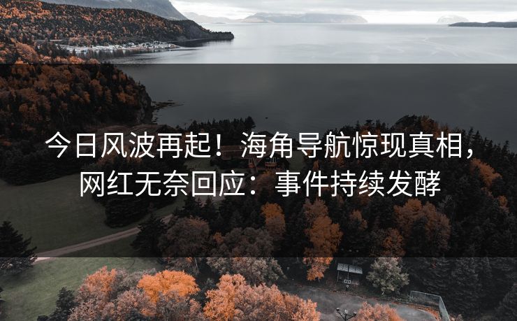 今日风波再起！海角导航惊现真相，网红无奈回应：事件持续发酵