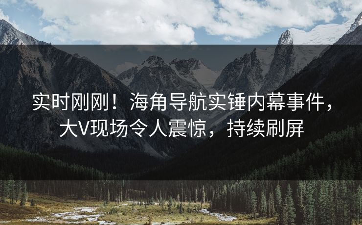 实时刚刚！海角导航实锤内幕事件，大V现场令人震惊，持续刷屏