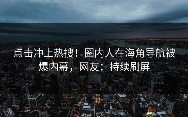 点击冲上热搜！圈内人在海角导航被爆内幕，网友：持续刷屏
