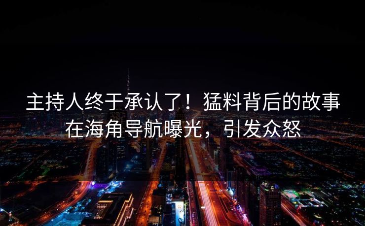 主持人终于承认了！猛料背后的故事在海角导航曝光，引发众怒