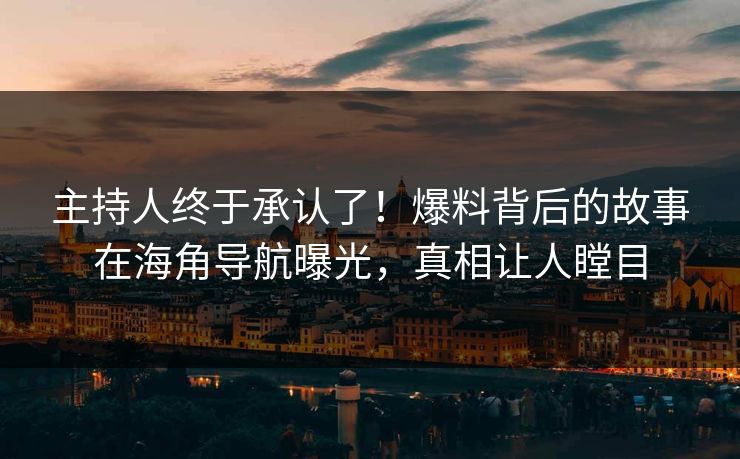 主持人终于承认了！爆料背后的故事在海角导航曝光，真相让人瞠目