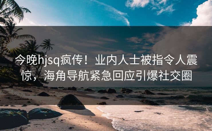 今晚hjsq疯传！业内人士被指令人震惊，海角导航紧急回应引爆社交圈