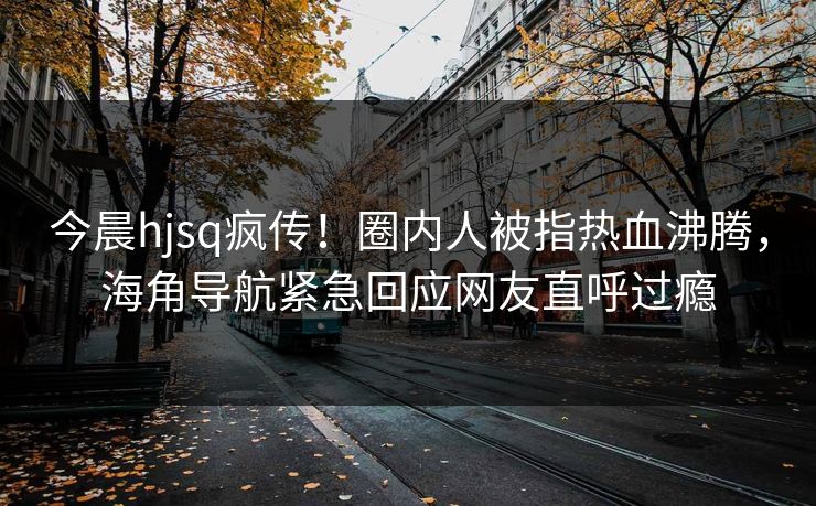 今晨hjsq疯传！圈内人被指热血沸腾，海角导航紧急回应网友直呼过瘾