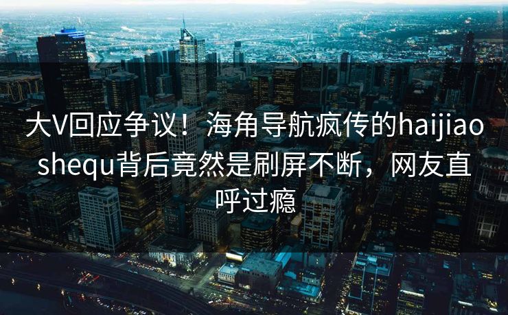 大V回应争议！海角导航疯传的haijiaoshequ背后竟然是刷屏不断，网友直呼过瘾