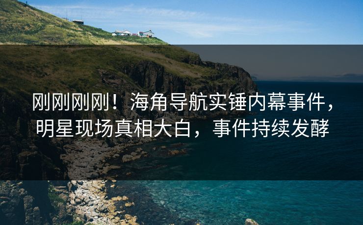刚刚刚刚！海角导航实锤内幕事件，明星现场真相大白，事件持续发酵