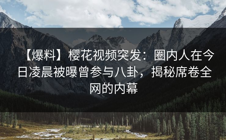 【爆料】樱花视频突发：圈内人在今日凌晨被曝曾参与八卦，揭秘席卷全网的内幕