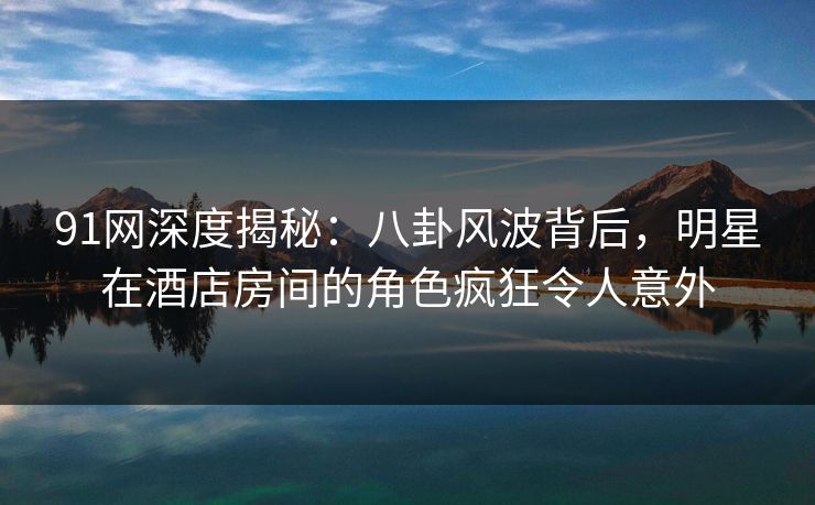 91网深度揭秘：八卦风波背后，明星在酒店房间的角色疯狂令人意外