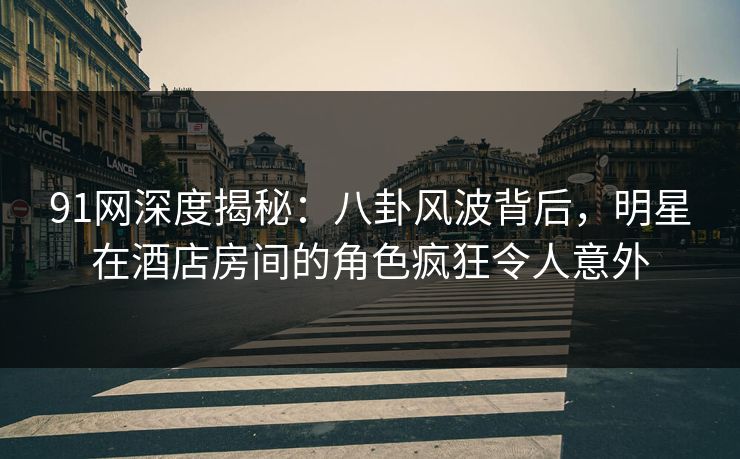 91网深度揭秘：八卦风波背后，明星在酒店房间的角色疯狂令人意外