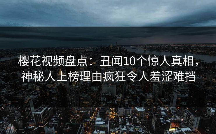 樱花视频盘点：丑闻10个惊人真相，神秘人上榜理由疯狂令人羞涩难挡