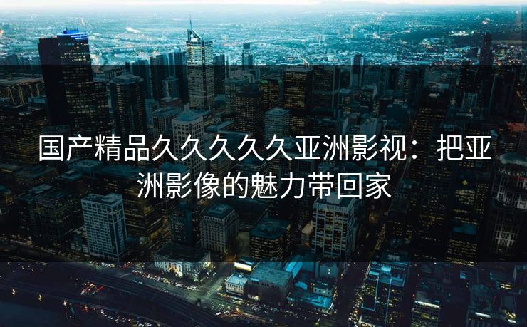 国产精品久久久久久亚洲影视：把亚洲影像的魅力带回家