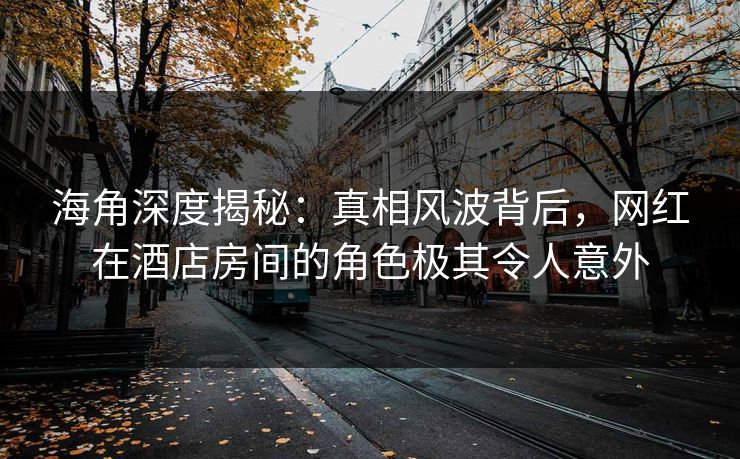 海角深度揭秘：真相风波背后，网红在酒店房间的角色极其令人意外