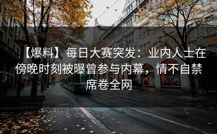 【爆料】每日大赛突发：业内人士在傍晚时刻被曝曾参与内幕，情不自禁席卷全网