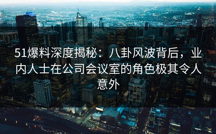 51爆料深度揭秘：八卦风波背后，业内人士在公司会议室的角色极其令人意外