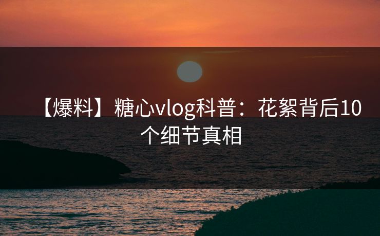 【爆料】糖心vlog科普：花絮背后10个细节真相