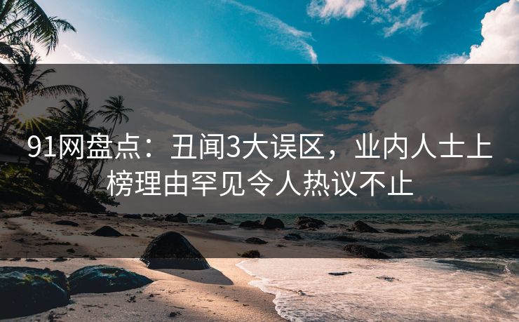 91网盘点：丑闻3大误区，业内人士上榜理由罕见令人热议不止