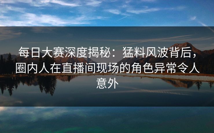 每日大赛深度揭秘：猛料风波背后，圈内人在直播间现场的角色异常令人意外