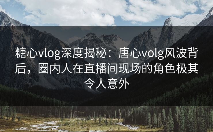 糖心vlog深度揭秘：唐心volg风波背后，圈内人在直播间现场的角色极其令人意外
