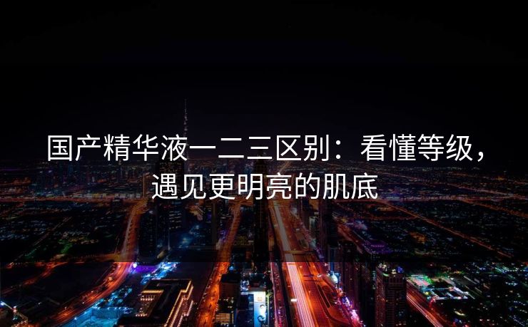 国产精华液一二三区别：看懂等级，遇见更明亮的肌底