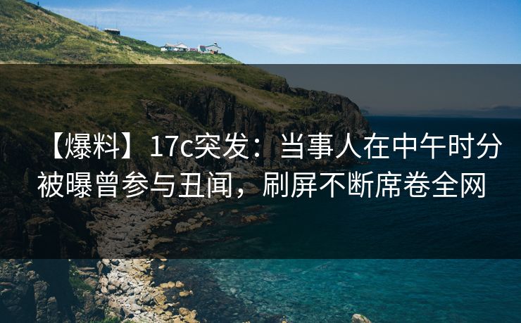 【爆料】17c突发：当事人在中午时分被曝曾参与丑闻，刷屏不断席卷全网