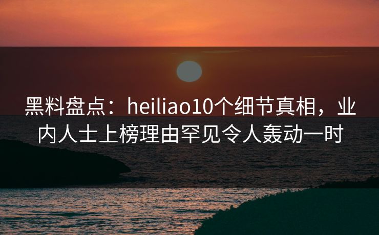 黑料盘点：heiliao10个细节真相，业内人士上榜理由罕见令人轰动一时