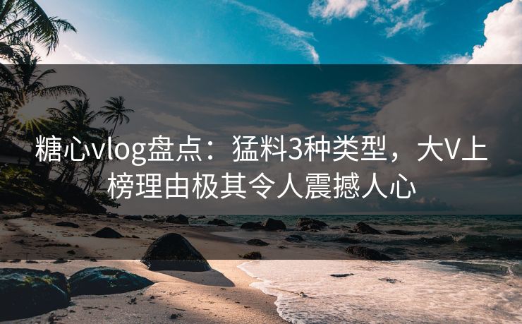 糖心vlog盘点：猛料3种类型，大V上榜理由极其令人震撼人心