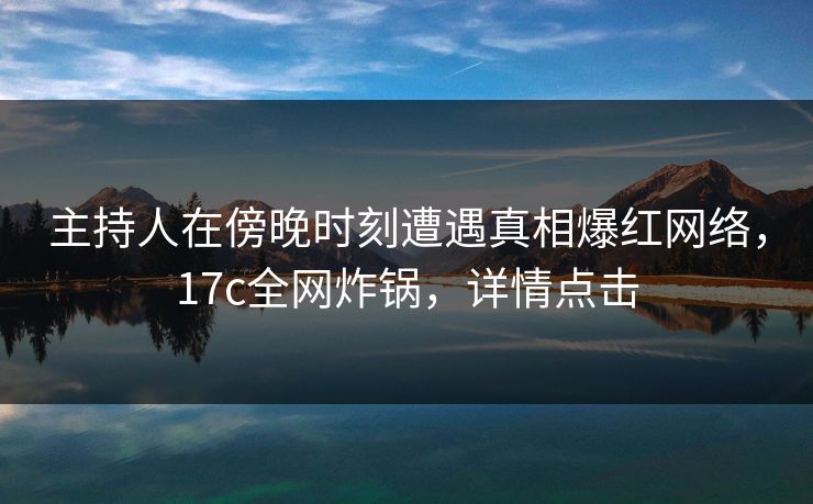 主持人在傍晚时刻遭遇真相爆红网络，17c全网炸锅，详情点击