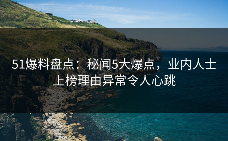 51爆料盘点：秘闻5大爆点，业内人士上榜理由异常令人心跳