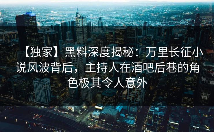 【独家】黑料深度揭秘：万里长征小说风波背后，主持人在酒吧后巷的角色极其令人意外
