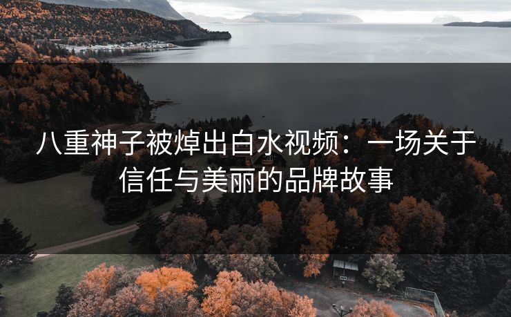 八重神子被焯出白水视频：一场关于信任与美丽的品牌故事