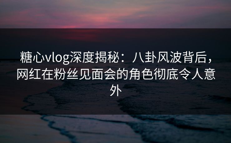 糖心vlog深度揭秘：八卦风波背后，网红在粉丝见面会的角色彻底令人意外