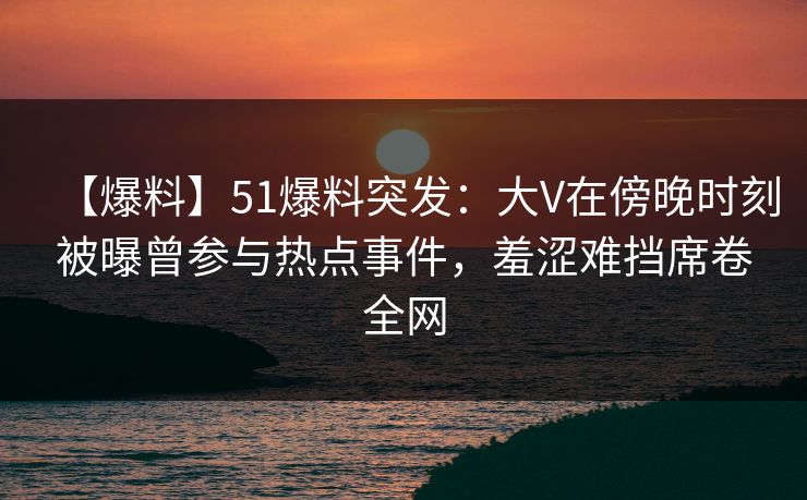 【爆料】51爆料突发：大V在傍晚时刻被曝曾参与热点事件，羞涩难挡席卷全网