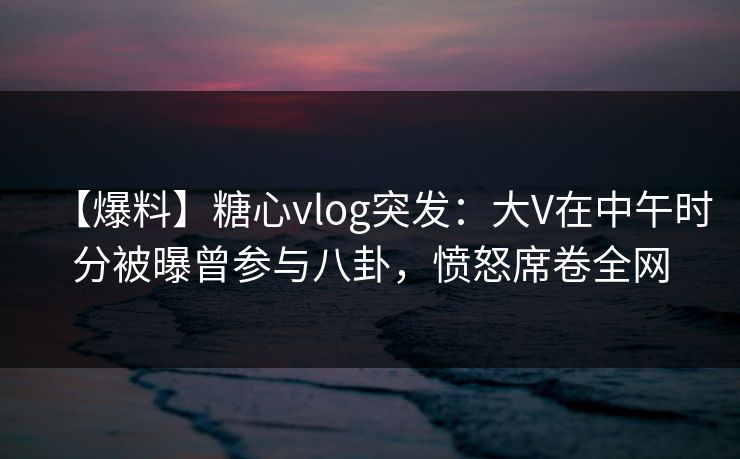 【爆料】糖心vlog突发：大V在中午时分被曝曾参与八卦，愤怒席卷全网
