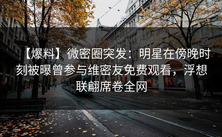 【爆料】微密圈突发：明星在傍晚时刻被曝曾参与维密友免费观看，浮想联翩席卷全网