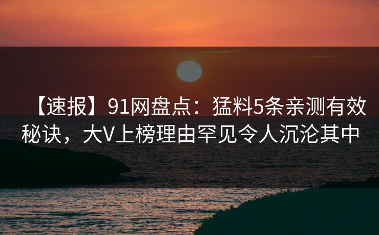 【速报】91网盘点:猛料5条亲测有效秘诀,大V上榜理由罕见令人沉沦其中 【速报】91网盘点:猛料5条亲测有效秘诀,大V上榜理由罕见令人沉沦其中