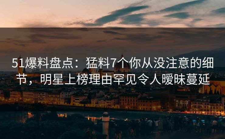 51爆料盘点：猛料7个你从没注意的细节，明星上榜理由罕见令人暧昧蔓延