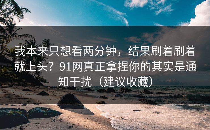 我本来只想看两分钟，结果刷着刷着就上头？91网真正拿捏你的其实是通知干扰（建议收藏）