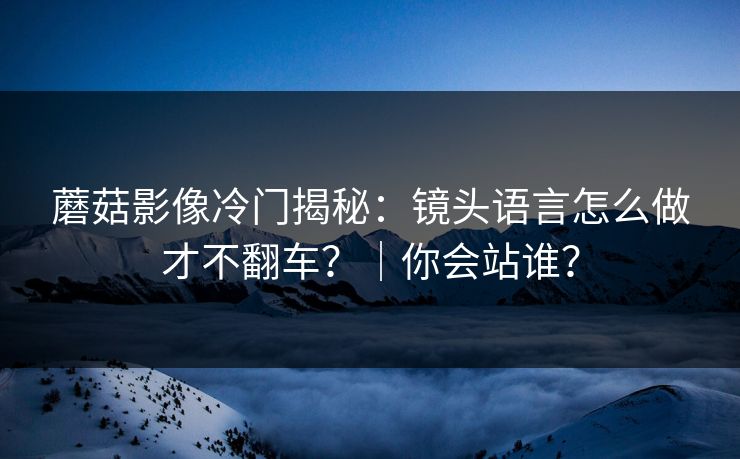 蘑菇影像冷门揭秘：镜头语言怎么做才不翻车？｜你会站谁？